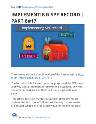 Page 1 of 26 | Implementing SPF record | Part 8#17
Written by Eyal Doron | o365info.com
IMPLEMENTING SPF RECORD |
PART 8#17
The current article is a continuation of the former article: What
is SPF record good for? | Part 7#17
The former article focused upon the purpose of the SPF record
and why is it so important for preventing a scenario, in which
spammers could present them self is our legitimate mail
server.
This article, focus on the “technical side” of the SPF record
such as: the structure of SPF record, the way that we create
SPF record, what is the required syntax for the SPF record in
 
