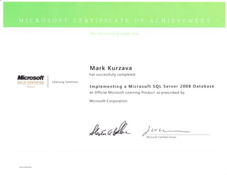 i,r:.t.. t'1 i;ill   ,i1




                                           M a rk                Kurzava
                                           has successfully completed:
Mictwfit"             Learning Solutions
GOtD CERTIFIED
                                           Implementing a Microsoft SQL Server 2008 Database
                                           an Official Microsoft Learning Product as prescribed by

                                           M   icrosoft Corporation.




                                           /adM,*

 Pan No. 098-101955
 