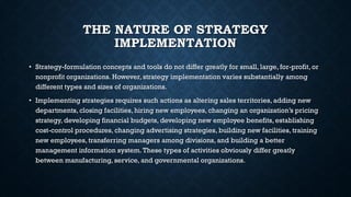 THE NATURE OF STRATEGY
IMPLEMENTATION
• Strategy-formulation concepts and tools do not differ greatly for small, large, for-profit, or
nonprofit organizations. However, strategy implementation varies substantially among
different types and sizes of organizations.
• Implementing strategies requires such actions as altering sales territories, adding new
departments, closing facilities, hiring new employees, changing an organization’s pricing
strategy, developing financial budgets, developing new employee benefits, establishing
cost-control procedures, changing advertising strategies, building new facilities, training
new employees, transferring managers among divisions, and building a better
management information system.These types of activities obviously differ greatly
between manufacturing, service, and governmental organizations.
 