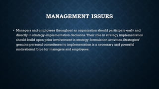 MANAGEMENT ISSUES
• Managers and employees throughout an organization should participate early and
directly in strategy-implementation decisions.Their role in strategy implementation
should build upon prior involvement in strategy-formulation activities. Strategists’
genuine personal commitment to implementation is a necessary and powerful
motivational force for managers and employees.
 