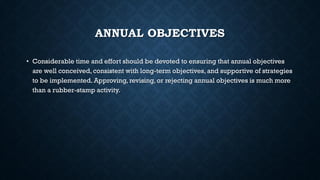 ANNUAL OBJECTIVES
• Considerable time and effort should be devoted to ensuring that annual objectives
are well conceived, consistent with long-term objectives, and supportive of strategies
to be implemented. Approving, revising, or rejecting annual objectives is much more
than a rubber-stamp activity.
 