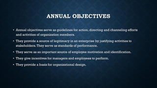 ANNUAL OBJECTIVES
• Annual objectives serve as guidelines for action, directing and channeling efforts
and activities of organization members.
• They provide a source of legitimacy in an enterprise by justifying activities to
stakeholders.They serve as standards of performance.
• They serve as an important source of employee motivation and identification.
• They give incentives for managers and employees to perform.
• They provide a basis for organizational design.
 