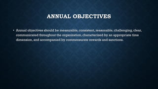 ANNUAL OBJECTIVES
• Annual objectives should be measurable, consistent, reasonable, challenging, clear,
communicated throughout the organization, characterized by an appropriate time
dimension, and accompanied by commensurate rewards and sanctions.
 