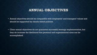 ANNUAL OBJECTIVES
• Annual objectives should be compatible with employees’ and managers’ values and
should be supported by clearly stated policies.
• Clear annual objectives do not guarantee successful strategy implementation, but
they do increase the likelihood that personal and organizational aims can be
accomplished.
 