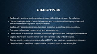 OBJECTIVES
• Explain why strategy implementation is more difficult than strategy formulation.
• Discuss the importance of annual objectives and policies in achieving organizational
commitment for strategies to be implemented.
• Explain why organizational structure is so important in strategy implementation.
• Compare and contrast restructuring and reengineering.
• Describe the relationships between production/operations and strategy implementation.
• Explain how a firm can effectively link performance and pay to strategies.
• Discuss employee stock ownership plans (ESOPs) as a strategic management concept.
• Describe how to modify an organizational culture to support new strategies.
 