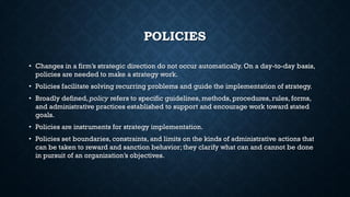 POLICIES
• Changes in a firm’s strategic direction do not occur automatically. On a day-to-day basis,
policies are needed to make a strategy work.
• Policies facilitate solving recurring problems and guide the implementation of strategy.
• Broadly defined, policy refers to specific guidelines, methods, procedures, rules, forms,
and administrative practices established to support and encourage work toward stated
goals.
• Policies are instruments for strategy implementation.
• Policies set boundaries, constraints, and limits on the kinds of administrative actions that
can be taken to reward and sanction behavior; they clarify what can and cannot be done
in pursuit of an organization’s objectives.
 
