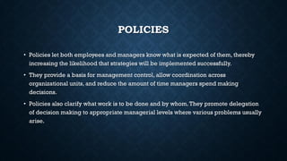 POLICIES
• Policies let both employees and managers know what is expected of them, thereby
increasing the likelihood that strategies will be implemented successfully.
• They provide a basis for management control, allow coordination across
organizational units, and reduce the amount of time managers spend making
decisions.
• Policies also clarify what work is to be done and by whom.They promote delegation
of decision making to appropriate managerial levels where various problems usually
arise.
 