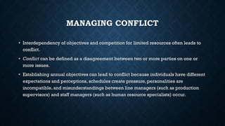 MANAGING CONFLICT
• Interdependency of objectives and competition for limited resources often leads to
conflict.
• Conflict can be defined as a disagreement between two or more parties on one or
more issues.
• Establishing annual objectives can lead to conflict because individuals have different
expectations and perceptions, schedules create pressure, personalities are
incompatible, and misunderstandings between line managers (such as production
supervisors) and staff managers (such as human resource specialists) occur.
 