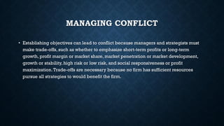 MANAGING CONFLICT
• Establishing objectives can lead to conflict because managers and strategists must
make trade-offs, such as whether to emphasize short-term profits or long-term
growth, profit margin or market share, market penetration or market development,
growth or stability, high risk or low risk, and social responsiveness or profit
maximization.Trade-offs are necessary because no firm has sufficient resources
pursue all strategies to would benefit the firm.
 