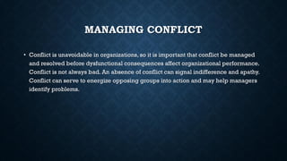 MANAGING CONFLICT
• Conflict is unavoidable in organizations, so it is important that conflict be managed
and resolved before dysfunctional consequences affect organizational performance.
Conflict is not always bad. An absence of conflict can signal indifference and apathy.
Conflict can serve to energize opposing groups into action and may help managers
identify problems.
 
