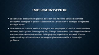 IMPLEMENTATION
• The strategic-management process does not end when the firm decides what
strategy or strategies to pursue.There must be a translation of strategic thought into
strategic action.
• This translation is much easier if managers and employees of the firm understand the
business, feel a part of the company, and through involvement in strategy-formulation
activities have become committed to helping the organization succeed.Without
understanding and commitment, strategy-implementation efforts face major
problems.
 