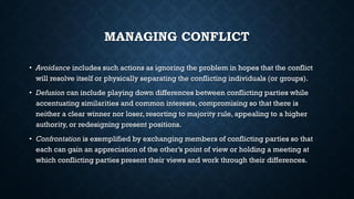 MANAGING CONFLICT
• Avoidance includes such actions as ignoring the problem in hopes that the conflict
will resolve itself or physically separating the conflicting individuals (or groups).
• Defusion can include playing down differences between conflicting parties while
accentuating similarities and common interests, compromising so that there is
neither a clear winner nor loser, resorting to majority rule, appealing to a higher
authority, or redesigning present positions.
• Confrontation is exemplified by exchanging members of conflicting parties so that
each can gain an appreciation of the other’s point of view or holding a meeting at
which conflicting parties present their views and work through their differences.
 