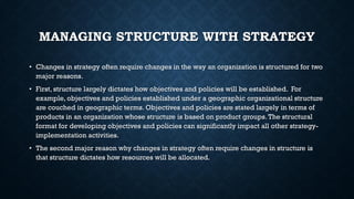 MANAGING STRUCTURE WITH STRATEGY
• Changes in strategy often require changes in the way an organization is structured for two
major reasons.
• First, structure largely dictates how objectives and policies will be established. For
example, objectives and policies established under a geographic organizational structure
are couched in geographic terms. Objectives and policies are stated largely in terms of
products in an organization whose structure is based on product groups.The structural
format for developing objectives and policies can significantly impact all other strategy-
implementation activities.
• The second major reason why changes in strategy often require changes in structure is
that structure dictates how resources will be allocated.
 