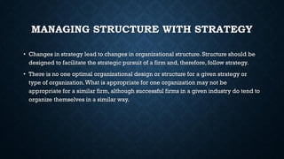 MANAGING STRUCTURE WITH STRATEGY
• Changes in strategy lead to changes in organizational structure. Structure should be
designed to facilitate the strategic pursuit of a firm and, therefore, follow strategy.
• There is no one optimal organizational design or structure for a given strategy or
type of organization.What is appropriate for one organization may not be
appropriate for a similar firm, although successful firms in a given industry do tend to
organize themselves in a similar way.
 