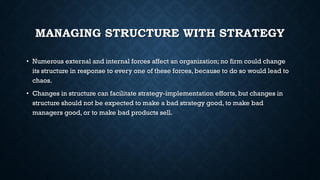 MANAGING STRUCTURE WITH STRATEGY
• Numerous external and internal forces affect an organization; no firm could change
its structure in response to every one of these forces, because to do so would lead to
chaos.
• Changes in structure can facilitate strategy-implementation efforts, but changes in
structure should not be expected to make a bad strategy good, to make bad
managers good, or to make bad products sell.
 
