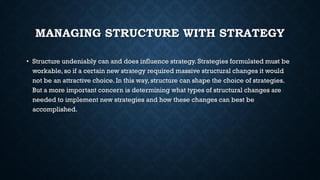 MANAGING STRUCTURE WITH STRATEGY
• Structure undeniably can and does influence strategy. Strategies formulated must be
workable, so if a certain new strategy required massive structural changes it would
not be an attractive choice. In this way, structure can shape the choice of strategies.
But a more important concern is determining what types of structural changes are
needed to implement new strategies and how these changes can best be
accomplished.
 