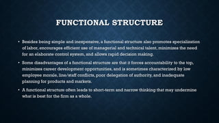 FUNCTIONAL STRUCTURE
• Besides being simple and inexpensive, a functional structure also promotes specialization
of labor, encourages efficient use of managerial and technical talent, minimizes the need
for an elaborate control system, and allows rapid decision making.
• Some disadvantages of a functional structure are that it forces accountability to the top,
minimizes career development opportunities, and is sometimes characterized by low
employee morale, line/staff conflicts, poor delegation of authority, and inadequate
planning for products and markets.
• A functional structure often leads to short-term and narrow thinking that may undermine
what is best for the firm as a whole.
 
