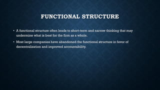 FUNCTIONAL STRUCTURE
• A functional structure often leads to short-term and narrow thinking that may
undermine what is best for the firm as a whole.
• Most large companies have abandoned the functional structure in favor of
decentralization and improved accountability.
 
