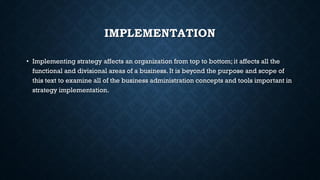 IMPLEMENTATION
• Implementing strategy affects an organization from top to bottom; it affects all the
functional and divisional areas of a business. It is beyond the purpose and scope of
this text to examine all of the business administration concepts and tools important in
strategy implementation.
 