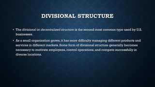 DIVISIONAL STRUCTURE
• The divisional or decentralized structure is the second most common type used by U.S.
businesses.
• As a small organization grows, it has more difficulty managing different products and
services in different markets. Some form of divisional structure generally becomes
necessary to motivate employees, control operations, and compete successfully in
diverse locations.
 