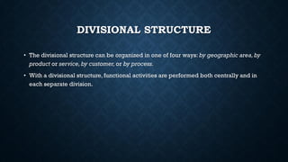 DIVISIONAL STRUCTURE
• The divisional structure can be organized in one of four ways: by geographic area,by
product or service,by customer,or by process.
• With a divisional structure, functional activities are performed both centrally and in
each separate division.
 