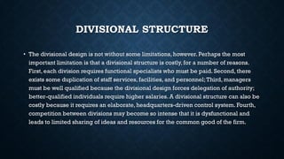 DIVISIONAL STRUCTURE
• The divisional design is not without some limitations, however. Perhaps the most
important limitation is that a divisional structure is costly, for a number of reasons.
First, each division requires functional specialists who must be paid. Second, there
exists some duplication of staff services, facilities, and personnel;Third, managers
must be well qualified because the divisional design forces delegation of authority;
better-qualified individuals require higher salaries. A divisional structure can also be
costly because it requires an elaborate, headquarters-driven control system. Fourth,
competition between divisions may become so intense that it is dysfunctional and
leads to limited sharing of ideas and resources for the common good of the firm.
 