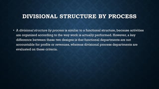 DIVISIONAL STRUCTURE BY PROCESS
• A divisional structure by process is similar to a functional structure, because activities
are organized according to the way work is actually performed. However, a key
difference between these two designs is that functional departments are not
accountable for profits or revenues, whereas divisional process departments are
evaluated on these criteria.
 