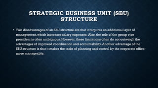 STRATEGIC BUSINESS UNIT (SBU)
STRUCTURE
• Two disadvantages of an SBU structure are that it requires an additional layer of
management, which increases salary expenses. Also, the role of the group vice
president is often ambiguous. However, these limitations often do not outweigh the
advantages of improved coordination and accountability. Another advantage of the
SBU structure is that it makes the tasks of planning and control by the corporate office
more manageable.
 