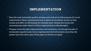 IMPLEMENTATION
• Even the most technically perfect strategic plan will serve little purpose if it is not
implemented. Many organizations tend to spend an inordinate amount of time,
money, and effort on developing the strategic plan, treating the means and
circumstances under which it will be implemented as afterthoughts!
• Change comes through implementation and evaluation, not through the plan. A
technically imperfect plan that is implemented well will achieve more than the
perfect plan that never gets off the paper on which it is typed.
 