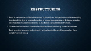 RESTRUCTURING
• Restructuring—also called downsizing,rightsizing,or delayering—involves reducing
the size of the firm in terms of number of employees, number of divisions or units,
and number of hierarchical levels in the firm’s organizational structure.
• This reduction in size is intended to improve both efficiency and effectiveness.
• Restructuring is concerned primarily with shareholder well-being rather than
employee well-being.
 