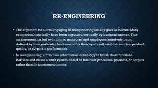 RE-ENGINEERING
• The argument for a firm engaging in reengineering usually goes as follows: Many
companies historically have been organized vertically by business function.This
arrangement has led over time to managers’ and employees’ mind-sets being
defined by their particular functions rather than by overall customer service, product
quality, or corporate performance.
• In reengineering, a firm uses information technology to break down functional
barriers and create a work system based on business processes, products, or outputs
rather than on functions or inputs.
 