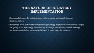 THE NATURE OF STRATEGY
IMPLEMENTATION
• Successful strategy formulation does not guarantee successful strategy
implementation.
• It is always more difficult to do something (strategy implementation) than to say you
are going to do it (strategy formulation)! Although inextricably linked, strategy
implementation is fundamentally different from strategy formulation.
 