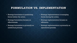 FORMULATION VS. IMPLEMENTATION
• Strategy formulation is positioning
forces before the action.
• Strategy formulation focuses on
effectiveness.
• Strategy formulation is primarily an
intellectual process.
• Strategy implementation is managing
forces during the action.
• Strategy implementation focuses on
efficiency.
• Strategy implementation is primarily an
operational process.
 