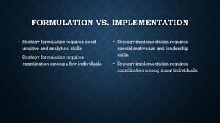 FORMULATION VS. IMPLEMENTATION
• Strategy formulation requires good
intuitive and analytical skills.
• Strategy formulation requires
coordination among a few individuals.
• Strategy implementation requires
special motivation and leadership
skills.
• Strategy implementation requires
coordination among many individuals.
 