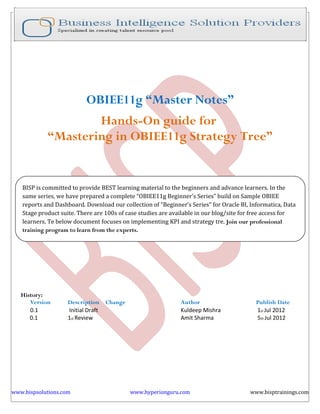 OBIEE11g “Master Notes”
                    Hands-On guide for
            “Mastering in OBIEE11g Strategy Tree”


   BISP is committed to provide BEST learning material to the beginners and advance learners. In the
   same series, we have prepared a complete “OBIEE11g Beginner’s Series” build on Sample OBIEE
   reports and Dashboard. Download our collection of “Beginner’s Series” for Oracle BI, Informatica, Data
   Stage product suite. There are 100s of case studies are available in our blog/site for free access for
   learners. Te below document focuses on implementing KPI and strategy tre. Join our professional
   training program to learn from the experts.




   History:
      Version       Description Change                        Author                      Publish Date
      0.1           Initial Draft                             Kuldeep Mishra              1st Jul 2012
      0.1           1st Review                                Amit Sharma                 5th Jul 2012




www.bispsolutions.com                      www.hyperionguru.com                         www.bisptrainings.com
 