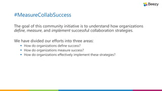 #MeasureCollabSuccess
The goal of this community initiative is to understand how organizations
define, measure, and implement successful collaboration strategies.
We have divided our efforts into three areas:
 How do organizations define success?
 How do organizations measure success?
 How do organizations effectively implement these strategies?
 