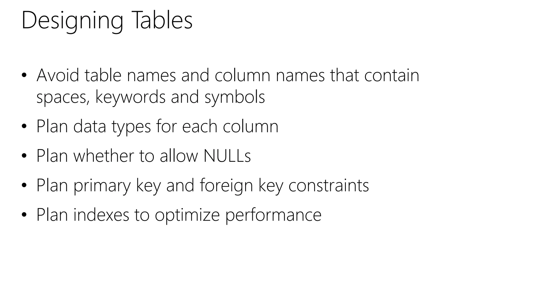 Designing Tables
• Avoid table names and column names that contain
spaces, keywords and symbols
• Plan data types for each column
• Plan whether to allow NULLs
• Plan primary key and foreign key constraints
• Plan indexes to optimize performance
 