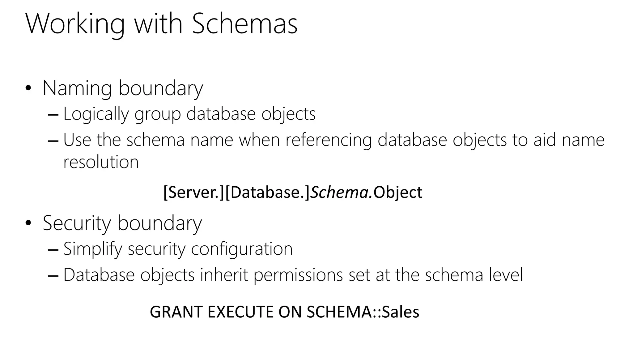 Working with Schemas
• Naming boundary
– Logically group database objects
– Use the schema name when referencing database objects to aid name
resolution
• Security boundary
– Simplify security configuration
– Database objects inherit permissions set at the schema level
[Server.][Database.]Schema.Object
GRANT EXECUTE ON SCHEMA::Sales
 