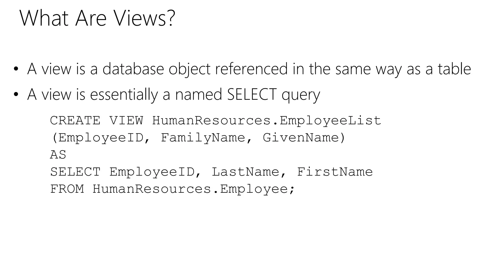 What Are Views?
• A view is a database object referenced in the same way as a table
• A view is essentially a named SELECT query
CREATE VIEW HumanResources.EmployeeList
(EmployeeID, FamilyName, GivenName)
AS
SELECT EmployeeID, LastName, FirstName
FROM HumanResources.Employee;
 