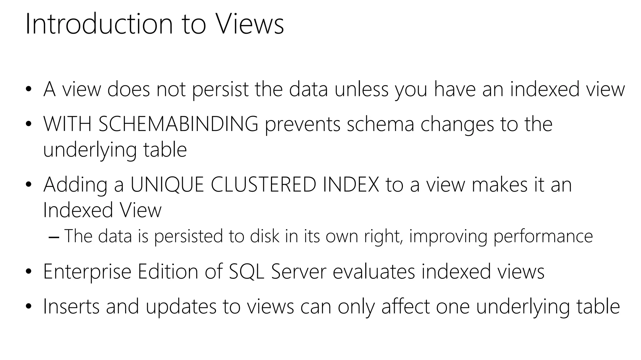 Introduction to Views
• A view does not persist the data unless you have an indexed view
• WITH SCHEMABINDING prevents schema changes to the
underlying table
• Adding a UNIQUE CLUSTERED INDEX to a view makes it an
Indexed View
– The data is persisted to disk in its own right, improving performance
• Enterprise Edition of SQL Server evaluates indexed views
• Inserts and updates to views can only affect one underlying table
 