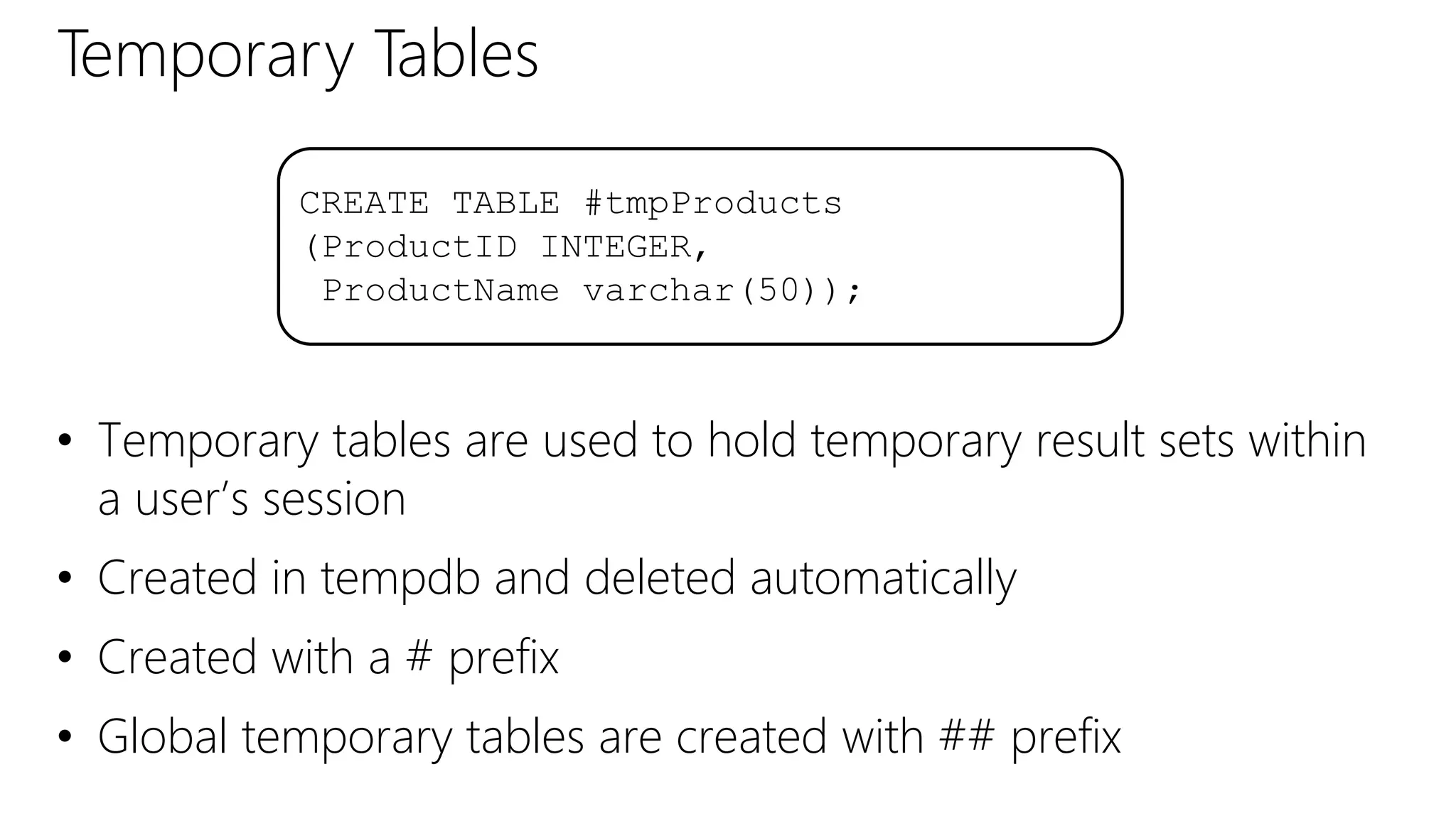 Temporary Tables
• Temporary tables are used to hold temporary result sets within
a user’s session
• Created in tempdb and deleted automatically
• Created with a # prefix
• Global temporary tables are created with ## prefix
CREATE TABLE #tmpProducts
(ProductID INTEGER,
ProductName varchar(50));
 