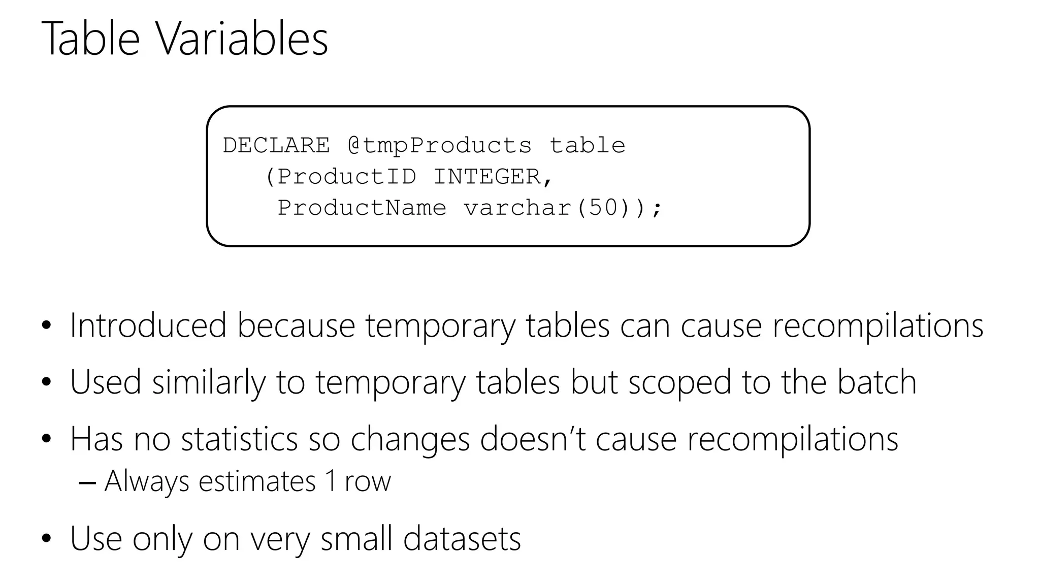Table Variables
• Introduced because temporary tables can cause recompilations
• Used similarly to temporary tables but scoped to the batch
• Has no statistics so changes doesn’t cause recompilations
– Always estimates 1 row
• Use only on very small datasets
DECLARE @tmpProducts table
(ProductID INTEGER,
ProductName varchar(50));
 