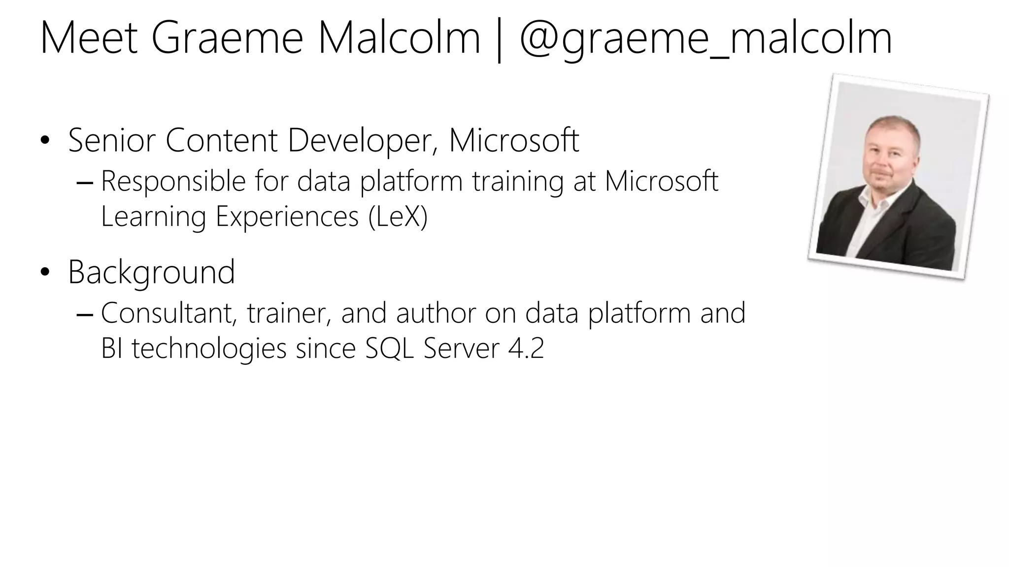 Meet Graeme Malcolm | @graeme_malcolm
• Senior Content Developer, Microsoft
– Responsible for data platform training at Microsoft
Learning Experiences (LeX)
• Background
– Consultant, trainer, and author on data platform and
BI technologies since SQL Server 4.2
 