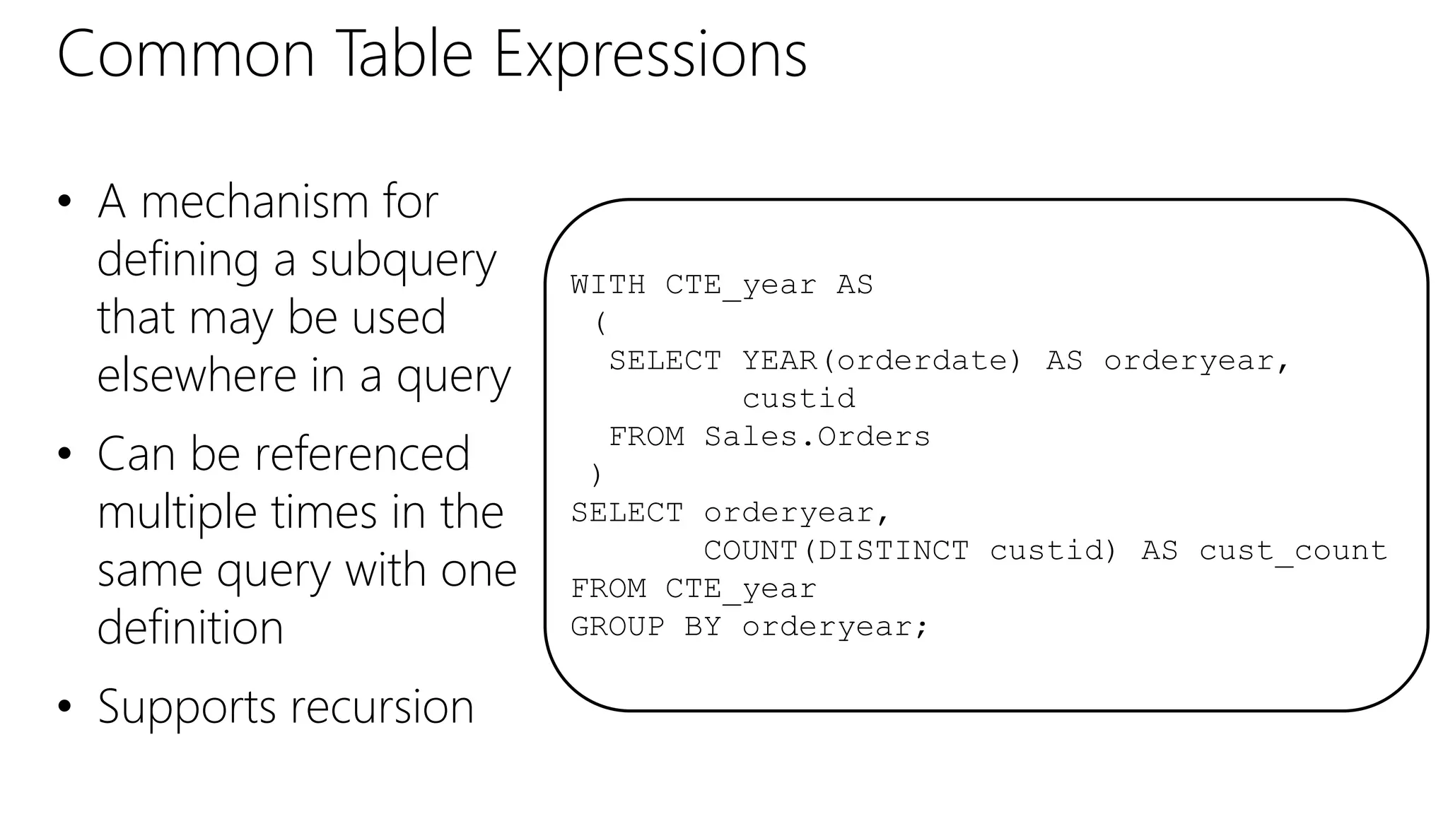 Common Table Expressions
• A mechanism for
defining a subquery
that may be used
elsewhere in a query
• Can be referenced
multiple times in the
same query with one
definition
• Supports recursion
WITH CTE_year AS
(
SELECT YEAR(orderdate) AS orderyear,
custid
FROM Sales.Orders
)
SELECT orderyear,
COUNT(DISTINCT custid) AS cust_count
FROM CTE_year
GROUP BY orderyear;
 