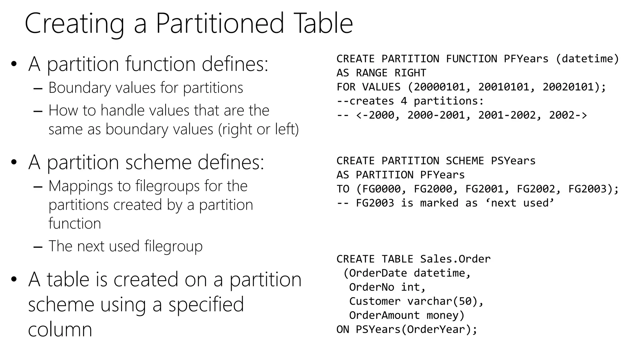 Creating a Partitioned Table
• A partition function defines:
– Boundary values for partitions
– How to handle values that are the
same as boundary values (right or left)
• A partition scheme defines:
– Mappings to filegroups for the
partitions created by a partition
function
– The next used filegroup
• A table is created on a partition
scheme using a specified
column
CREATE PARTITION FUNCTION PFYears (datetime)
AS RANGE RIGHT
FOR VALUES (20000101, 20010101, 20020101);
--creates 4 partitions:
-- <-2000, 2000-2001, 2001-2002, 2002->
CREATE PARTITION SCHEME PSYears
AS PARTITION PFYears
TO (FG0000, FG2000, FG2001, FG2002, FG2003);
-- FG2003 is marked as ‘next used’
CREATE TABLE Sales.Order
(OrderDate datetime,
OrderNo int,
Customer varchar(50),
OrderAmount money)
ON PSYears(OrderYear);
 