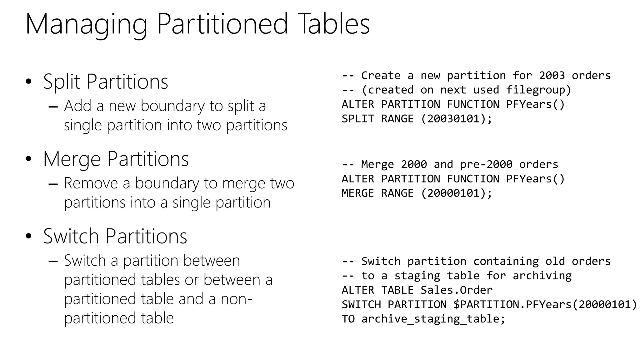Managing Partitioned Tables
• Split Partitions
– Add a new boundary to split a
single partition into two partitions
• Merge Partitions
– Remove a boundary to merge two
partitions into a single partition
• Switch Partitions
– Switch a partition between
partitioned tables or between a
partitioned table and a non-
partitioned table
-- Create a new partition for 2003 orders
-- (created on next used filegroup)
ALTER PARTITION FUNCTION PFYears()
SPLIT RANGE (20030101);
-- Merge 2000 and pre-2000 orders
ALTER PARTITION FUNCTION PFYears()
MERGE RANGE (20000101);
-- Switch partition containing old orders
-- to a staging table for archiving
ALTER TABLE Sales.Order
SWITCH PARTITION $PARTITION.PFYears(20000101)
TO archive_staging_table;
 