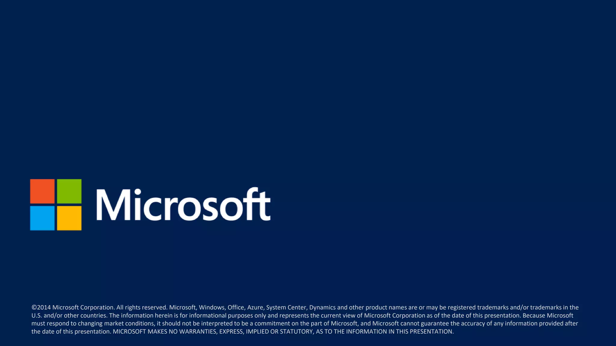 ©2014 Microsoft Corporation. All rights reserved. Microsoft, Windows, Office, Azure, System Center, Dynamics and other product names are or may be registered trademarks and/or trademarks in the
U.S. and/or other countries. The information herein is for informational purposes only and represents the current view of Microsoft Corporation as of the date of this presentation. Because Microsoft
must respond to changing market conditions, it should not be interpreted to be a commitment on the part of Microsoft, and Microsoft cannot guarantee the accuracy of any information provided after
the date of this presentation. MICROSOFT MAKES NO WARRANTIES, EXPRESS, IMPLIED OR STATUTORY, AS TO THE INFORMATION IN THIS PRESENTATION.
 