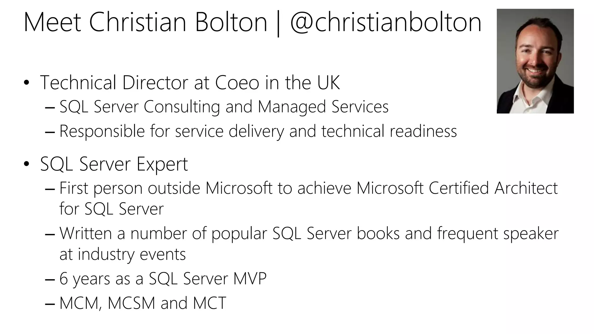 Meet Christian Bolton | @christianbolton
• Technical Director at Coeo in the UK
– SQL Server Consulting and Managed Services
– Responsible for service delivery and technical readiness
• SQL Server Expert
– First person outside Microsoft to achieve Microsoft Certified Architect
for SQL Server
– Written a number of popular SQL Server books and frequent speaker
at industry events
– 6 years as a SQL Server MVP
– MCM, MCSM and MCT
 