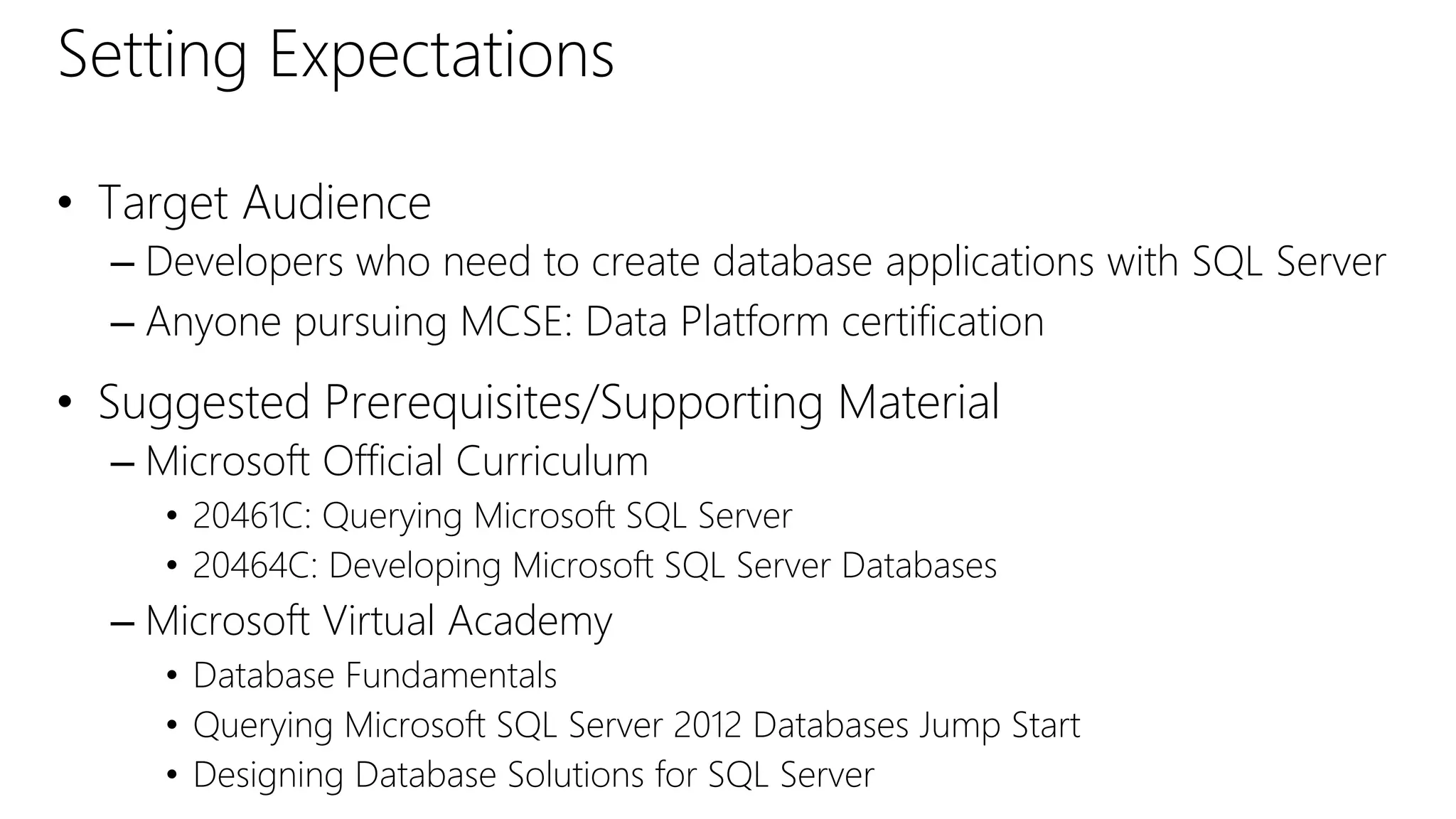 Setting Expectations
• Target Audience
– Developers who need to create database applications with SQL Server
– Anyone pursuing MCSE: Data Platform certification
• Suggested Prerequisites/Supporting Material
– Microsoft Official Curriculum
• 20461C: Querying Microsoft SQL Server
• 20464C: Developing Microsoft SQL Server Databases
– Microsoft Virtual Academy
• Database Fundamentals
• Querying Microsoft SQL Server 2012 Databases Jump Start
• Designing Database Solutions for SQL Server
 