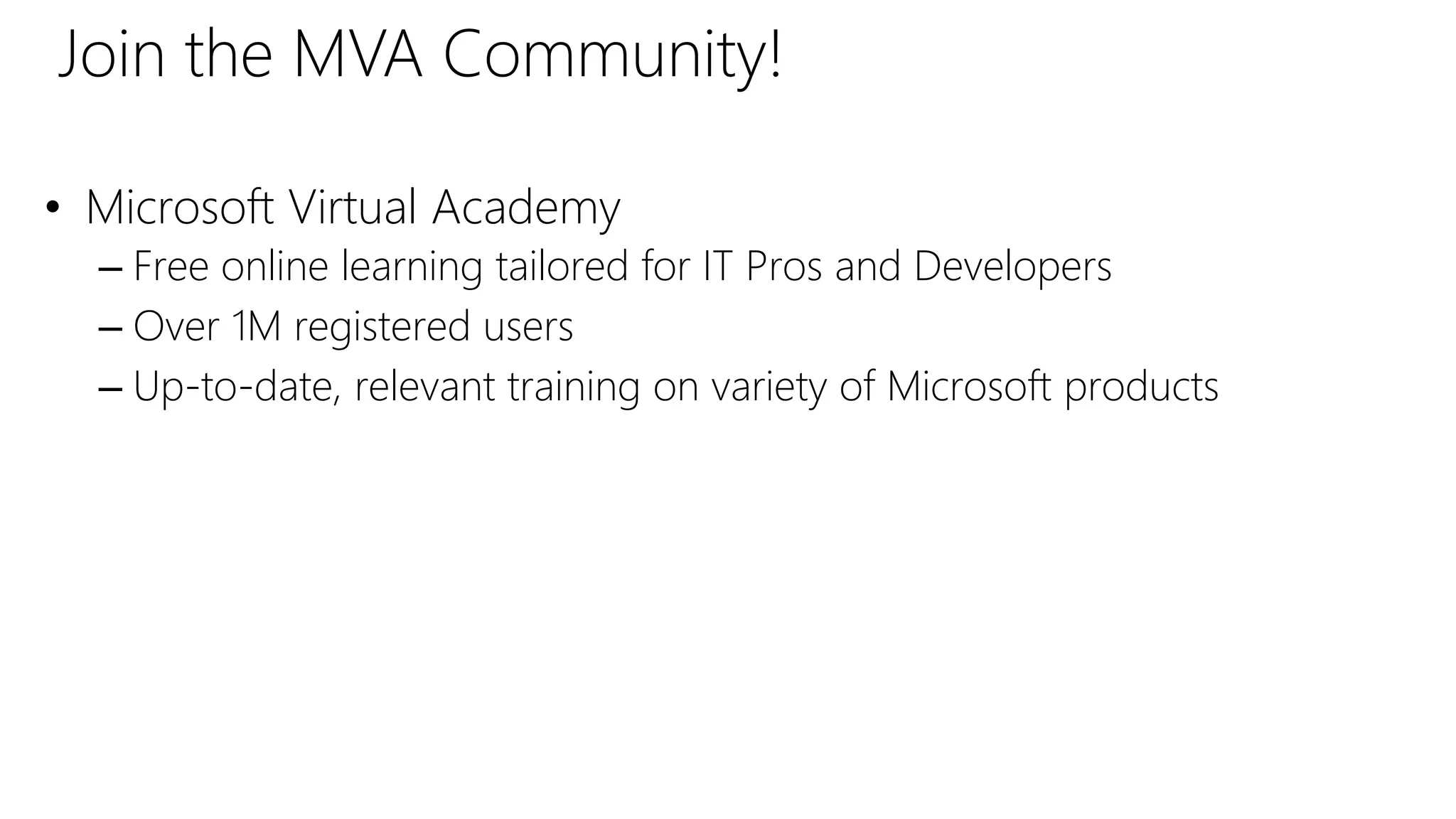 • Microsoft Virtual Academy
– Free online learning tailored for IT Pros and Developers
– Over 1M registered users
– Up-to-date, relevant training on variety of Microsoft products
Join the MVA Community!
 
